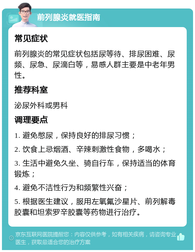 前列腺炎就医指南 常见症状 前列腺炎的常见症状包括尿等待、排尿困难、尿频、尿急、尿滴白等，易感人群主要是中老年男性。 推荐科室 泌尿外科或男科 调理要点 1. 避免憋尿，保持良好的排尿习惯； 2. 饮食上忌烟酒、辛辣刺激性食物，多喝水； 3. 生活中避免久坐、骑自行车，保持适当的体育锻炼； 4. 避免不洁性行为和频繁性兴奋； 5. 根据医生建议，服用左氧氟沙星片、前列解毒胶囊和坦索罗辛胶囊等药物进行治疗。