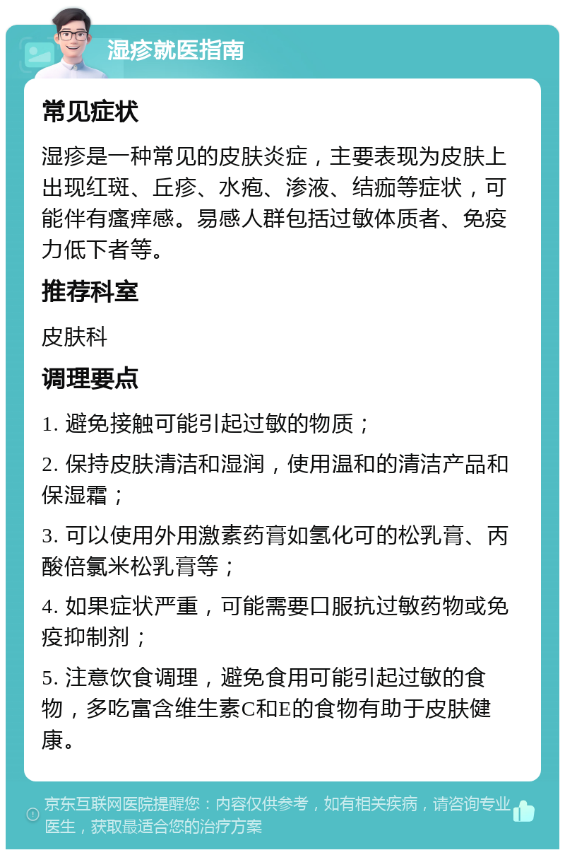 湿疹就医指南 常见症状 湿疹是一种常见的皮肤炎症，主要表现为皮肤上出现红斑、丘疹、水疱、渗液、结痂等症状，可能伴有瘙痒感。易感人群包括过敏体质者、免疫力低下者等。 推荐科室 皮肤科 调理要点 1. 避免接触可能引起过敏的物质； 2. 保持皮肤清洁和湿润，使用温和的清洁产品和保湿霜； 3. 可以使用外用激素药膏如氢化可的松乳膏、丙酸倍氯米松乳膏等； 4. 如果症状严重，可能需要口服抗过敏药物或免疫抑制剂； 5. 注意饮食调理，避免食用可能引起过敏的食物，多吃富含维生素C和E的食物有助于皮肤健康。