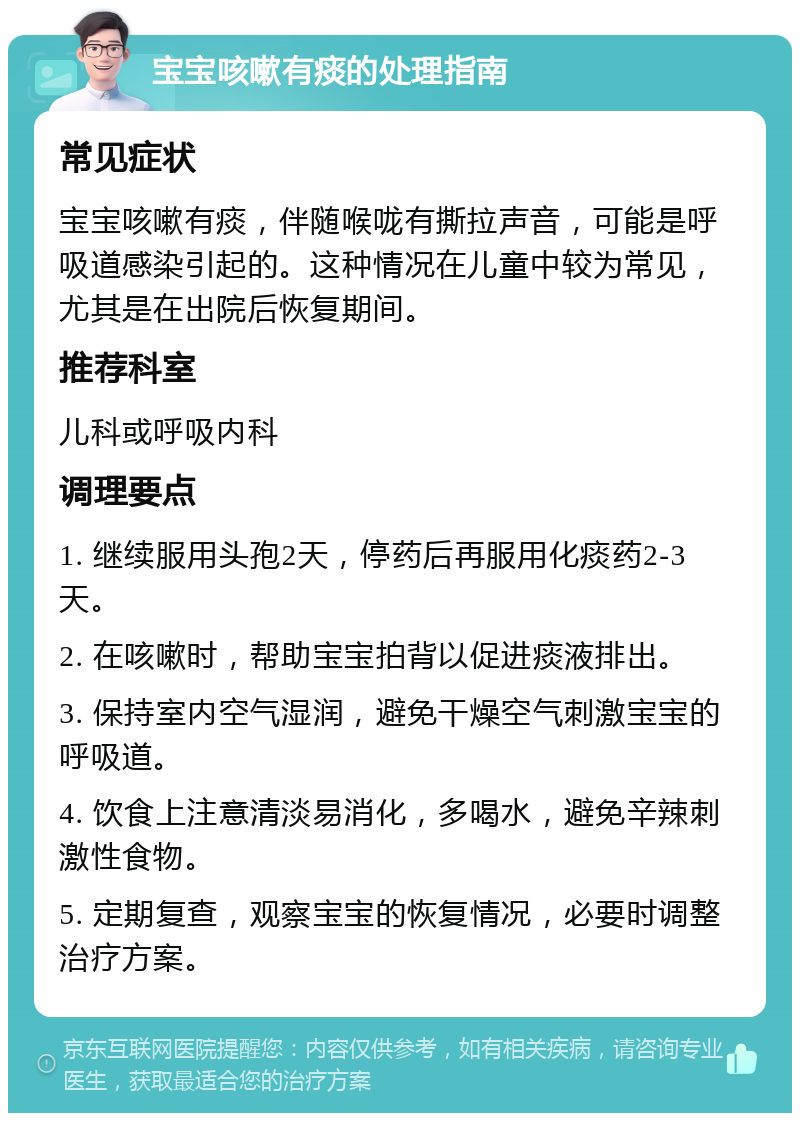 宝宝咳嗽有痰的处理指南 常见症状 宝宝咳嗽有痰，伴随喉咙有撕拉声音，可能是呼吸道感染引起的。这种情况在儿童中较为常见，尤其是在出院后恢复期间。 推荐科室 儿科或呼吸内科 调理要点 1. 继续服用头孢2天，停药后再服用化痰药2-3天。 2. 在咳嗽时，帮助宝宝拍背以促进痰液排出。 3. 保持室内空气湿润，避免干燥空气刺激宝宝的呼吸道。 4. 饮食上注意清淡易消化，多喝水，避免辛辣刺激性食物。 5. 定期复查，观察宝宝的恢复情况，必要时调整治疗方案。