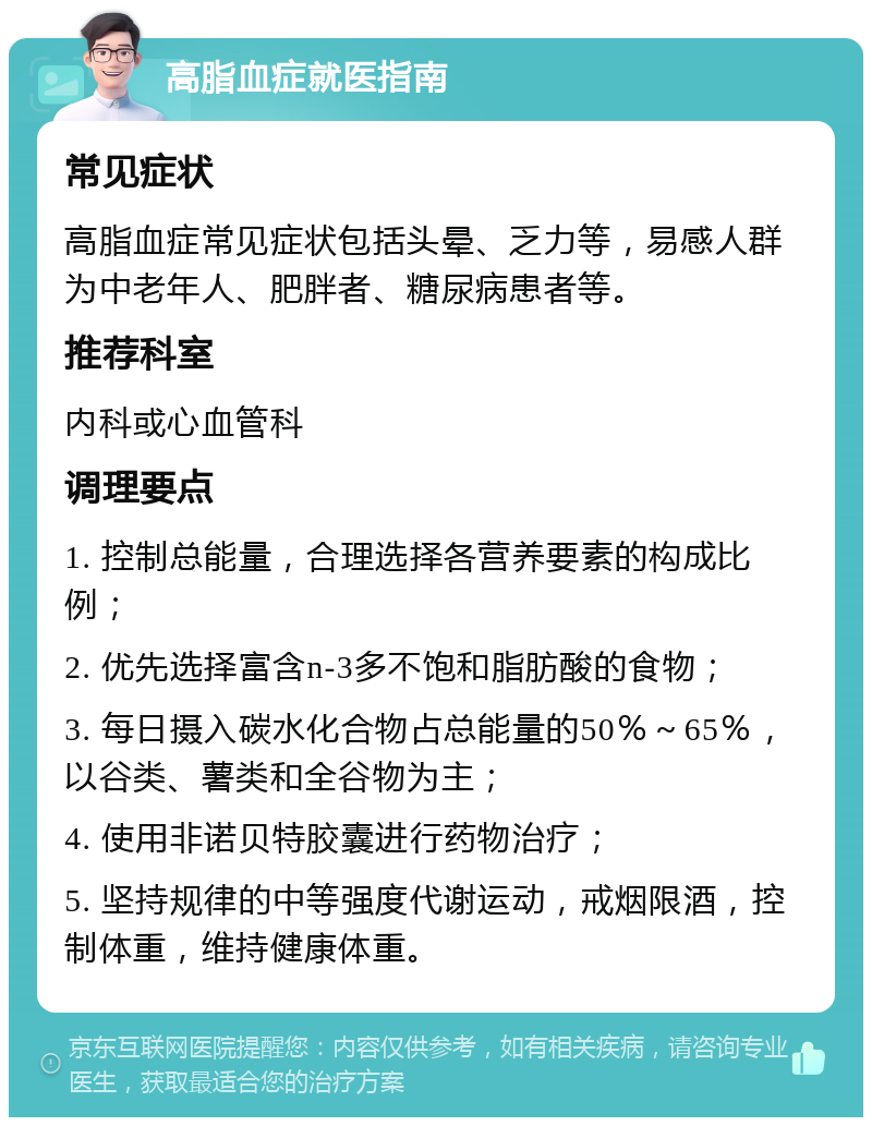 高脂血症就医指南 常见症状 高脂血症常见症状包括头晕、乏力等，易感人群为中老年人、肥胖者、糖尿病患者等。 推荐科室 内科或心血管科 调理要点 1. 控制总能量，合理选择各营养要素的构成比例； 2. 优先选择富含n-3多不饱和脂肪酸的食物； 3. 每日摄入碳水化合物占总能量的50％～65％，以谷类、薯类和全谷物为主； 4. 使用非诺贝特胶囊进行药物治疗； 5. 坚持规律的中等强度代谢运动，戒烟限酒，控制体重，维持健康体重。