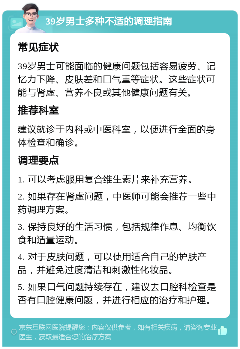 39岁男士多种不适的调理指南 常见症状 39岁男士可能面临的健康问题包括容易疲劳、记忆力下降、皮肤差和口气重等症状。这些症状可能与肾虚、营养不良或其他健康问题有关。 推荐科室 建议就诊于内科或中医科室，以便进行全面的身体检查和确诊。 调理要点 1. 可以考虑服用复合维生素片来补充营养。 2. 如果存在肾虚问题，中医师可能会推荐一些中药调理方案。 3. 保持良好的生活习惯，包括规律作息、均衡饮食和适量运动。 4. 对于皮肤问题，可以使用适合自己的护肤产品，并避免过度清洁和刺激性化妆品。 5. 如果口气问题持续存在，建议去口腔科检查是否有口腔健康问题，并进行相应的治疗和护理。