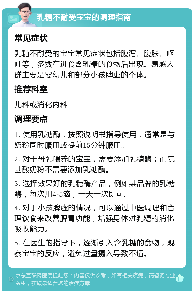 乳糖不耐受宝宝的调理指南 常见症状 乳糖不耐受的宝宝常见症状包括腹泻、腹胀、呕吐等，多数在进食含乳糖的食物后出现。易感人群主要是婴幼儿和部分小孩脾虚的个体。 推荐科室 儿科或消化内科 调理要点 1. 使用乳糖酶，按照说明书指导使用，通常是与奶粉同时服用或提前15分钟服用。 2. 对于母乳喂养的宝宝，需要添加乳糖酶；而氨基酸奶粉不需要添加乳糖酶。 3. 选择效果好的乳糖酶产品，例如某品牌的乳糖酶，每次用4-5滴，一天一次即可。 4. 对于小孩脾虚的情况，可以通过中医调理和合理饮食来改善脾胃功能，增强身体对乳糖的消化吸收能力。 5. 在医生的指导下，逐渐引入含乳糖的食物，观察宝宝的反应，避免过量摄入导致不适。