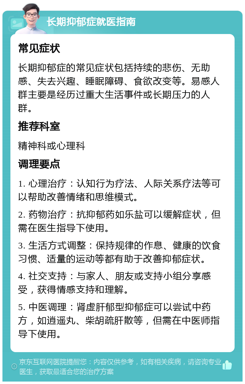 长期抑郁症就医指南 常见症状 长期抑郁症的常见症状包括持续的悲伤、无助感、失去兴趣、睡眠障碍、食欲改变等。易感人群主要是经历过重大生活事件或长期压力的人群。 推荐科室 精神科或心理科 调理要点 1. 心理治疗：认知行为疗法、人际关系疗法等可以帮助改善情绪和思维模式。 2. 药物治疗：抗抑郁药如乐盐可以缓解症状，但需在医生指导下使用。 3. 生活方式调整：保持规律的作息、健康的饮食习惯、适量的运动等都有助于改善抑郁症状。 4. 社交支持：与家人、朋友或支持小组分享感受，获得情感支持和理解。 5. 中医调理：肾虚肝郁型抑郁症可以尝试中药方，如逍遥丸、柴胡疏肝散等，但需在中医师指导下使用。