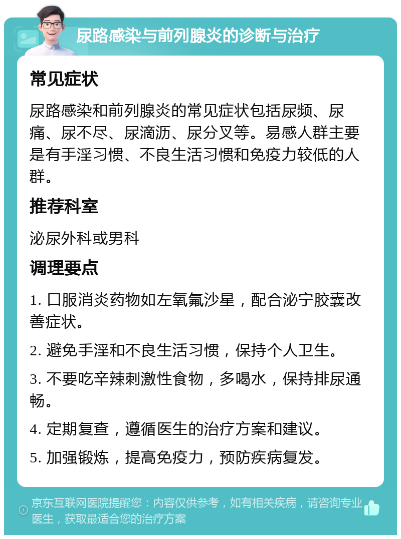 尿路感染与前列腺炎的诊断与治疗 常见症状 尿路感染和前列腺炎的常见症状包括尿频、尿痛、尿不尽、尿滴沥、尿分叉等。易感人群主要是有手淫习惯、不良生活习惯和免疫力较低的人群。 推荐科室 泌尿外科或男科 调理要点 1. 口服消炎药物如左氧氟沙星，配合泌宁胶囊改善症状。 2. 避免手淫和不良生活习惯，保持个人卫生。 3. 不要吃辛辣刺激性食物，多喝水，保持排尿通畅。 4. 定期复查，遵循医生的治疗方案和建议。 5. 加强锻炼，提高免疫力，预防疾病复发。