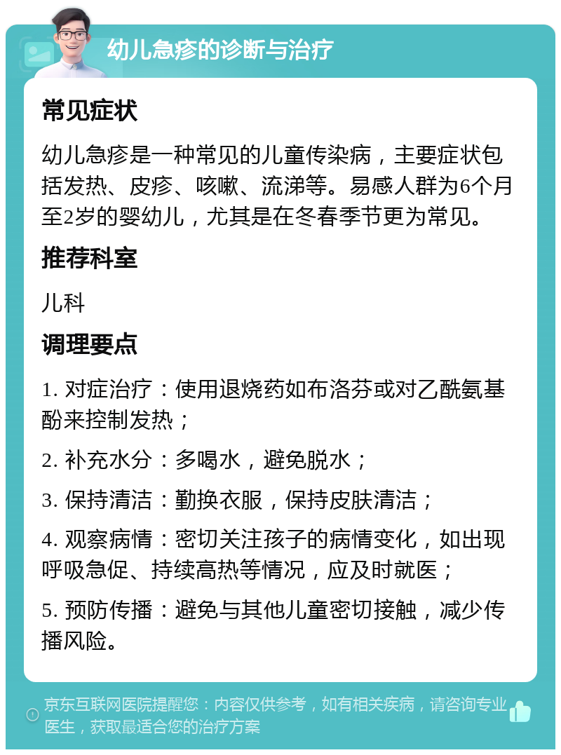 幼儿急疹的诊断与治疗 常见症状 幼儿急疹是一种常见的儿童传染病，主要症状包括发热、皮疹、咳嗽、流涕等。易感人群为6个月至2岁的婴幼儿，尤其是在冬春季节更为常见。 推荐科室 儿科 调理要点 1. 对症治疗：使用退烧药如布洛芬或对乙酰氨基酚来控制发热； 2. 补充水分：多喝水，避免脱水； 3. 保持清洁：勤换衣服，保持皮肤清洁； 4. 观察病情：密切关注孩子的病情变化，如出现呼吸急促、持续高热等情况，应及时就医； 5. 预防传播：避免与其他儿童密切接触，减少传播风险。