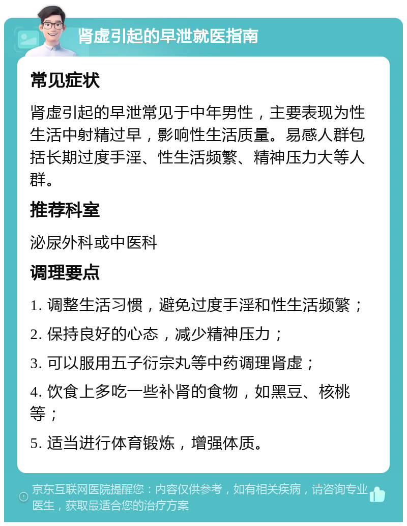 肾虚引起的早泄就医指南 常见症状 肾虚引起的早泄常见于中年男性，主要表现为性生活中射精过早，影响性生活质量。易感人群包括长期过度手淫、性生活频繁、精神压力大等人群。 推荐科室 泌尿外科或中医科 调理要点 1. 调整生活习惯，避免过度手淫和性生活频繁； 2. 保持良好的心态，减少精神压力； 3. 可以服用五子衍宗丸等中药调理肾虚； 4. 饮食上多吃一些补肾的食物，如黑豆、核桃等； 5. 适当进行体育锻炼，增强体质。