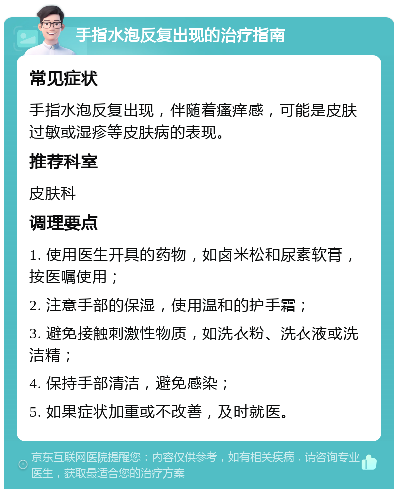 手指水泡反复出现的治疗指南 常见症状 手指水泡反复出现，伴随着瘙痒感，可能是皮肤过敏或湿疹等皮肤病的表现。 推荐科室 皮肤科 调理要点 1. 使用医生开具的药物，如卤米松和尿素软膏，按医嘱使用； 2. 注意手部的保湿，使用温和的护手霜； 3. 避免接触刺激性物质，如洗衣粉、洗衣液或洗洁精； 4. 保持手部清洁，避免感染； 5. 如果症状加重或不改善，及时就医。