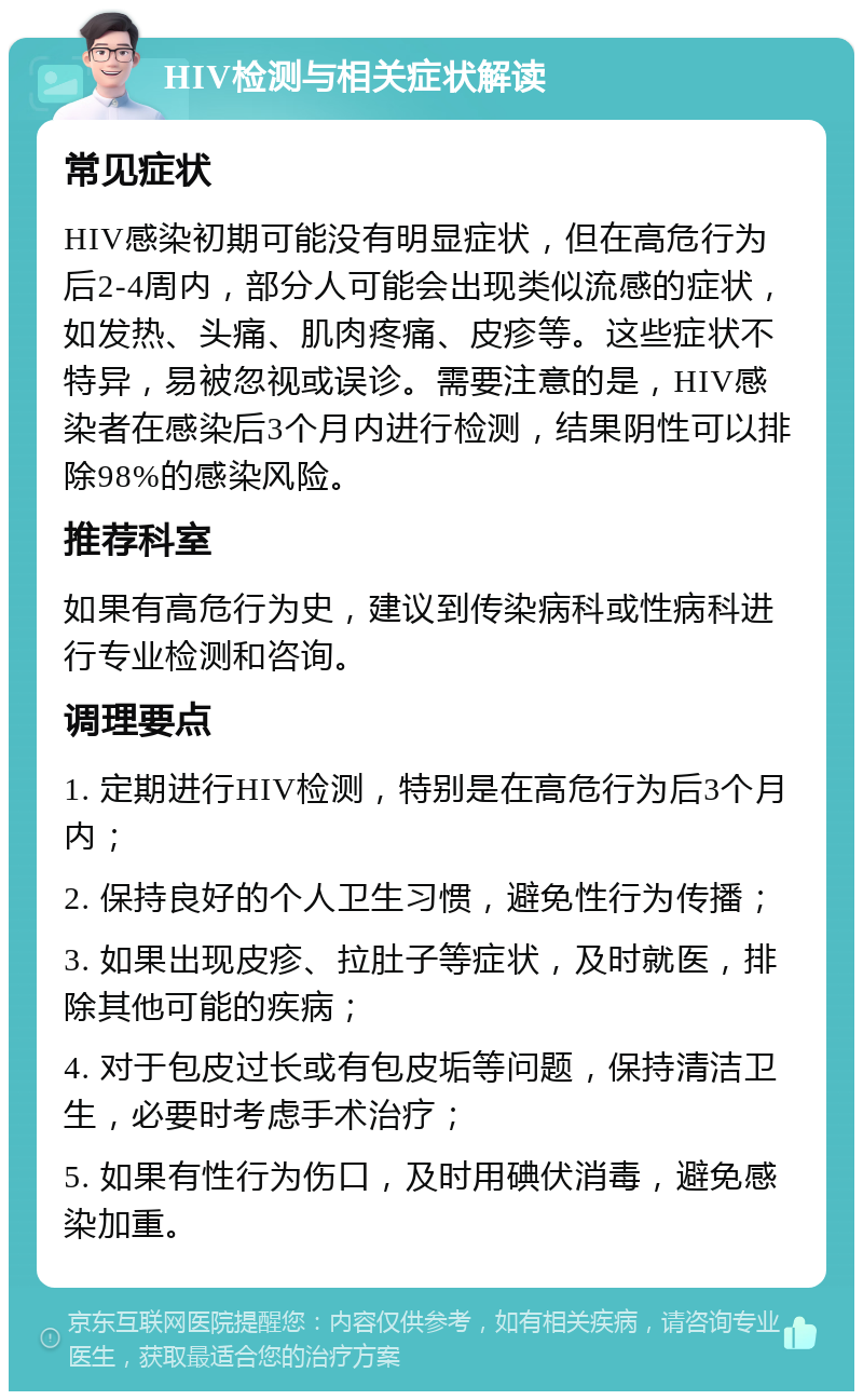 HIV检测与相关症状解读 常见症状 HIV感染初期可能没有明显症状，但在高危行为后2-4周内，部分人可能会出现类似流感的症状，如发热、头痛、肌肉疼痛、皮疹等。这些症状不特异，易被忽视或误诊。需要注意的是，HIV感染者在感染后3个月内进行检测，结果阴性可以排除98%的感染风险。 推荐科室 如果有高危行为史，建议到传染病科或性病科进行专业检测和咨询。 调理要点 1. 定期进行HIV检测，特别是在高危行为后3个月内； 2. 保持良好的个人卫生习惯，避免性行为传播； 3. 如果出现皮疹、拉肚子等症状，及时就医，排除其他可能的疾病； 4. 对于包皮过长或有包皮垢等问题，保持清洁卫生，必要时考虑手术治疗； 5. 如果有性行为伤口，及时用碘伏消毒，避免感染加重。