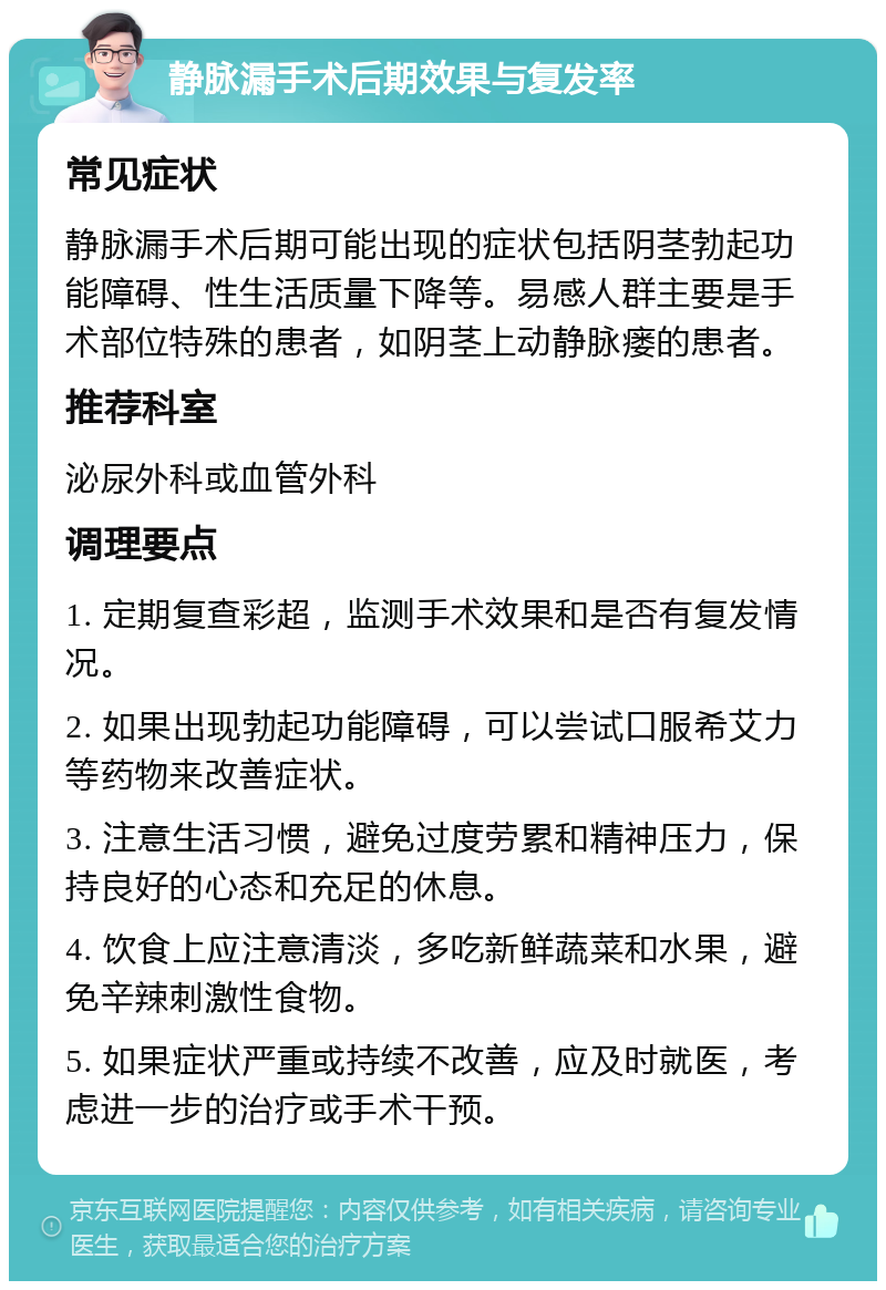 静脉漏手术后期效果与复发率 常见症状 静脉漏手术后期可能出现的症状包括阴茎勃起功能障碍、性生活质量下降等。易感人群主要是手术部位特殊的患者，如阴茎上动静脉瘘的患者。 推荐科室 泌尿外科或血管外科 调理要点 1. 定期复查彩超，监测手术效果和是否有复发情况。 2. 如果出现勃起功能障碍，可以尝试口服希艾力等药物来改善症状。 3. 注意生活习惯，避免过度劳累和精神压力，保持良好的心态和充足的休息。 4. 饮食上应注意清淡，多吃新鲜蔬菜和水果，避免辛辣刺激性食物。 5. 如果症状严重或持续不改善，应及时就医，考虑进一步的治疗或手术干预。