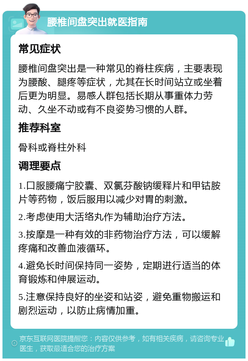 腰椎间盘突出就医指南 常见症状 腰椎间盘突出是一种常见的脊柱疾病，主要表现为腰酸、腿疼等症状，尤其在长时间站立或坐着后更为明显。易感人群包括长期从事重体力劳动、久坐不动或有不良姿势习惯的人群。 推荐科室 骨科或脊柱外科 调理要点 1.口服腰痛宁胶囊、双氯芬酸钠缓释片和甲钴胺片等药物，饭后服用以减少对胃的刺激。 2.考虑使用大活络丸作为辅助治疗方法。 3.按摩是一种有效的非药物治疗方法，可以缓解疼痛和改善血液循环。 4.避免长时间保持同一姿势，定期进行适当的体育锻炼和伸展运动。 5.注意保持良好的坐姿和站姿，避免重物搬运和剧烈运动，以防止病情加重。