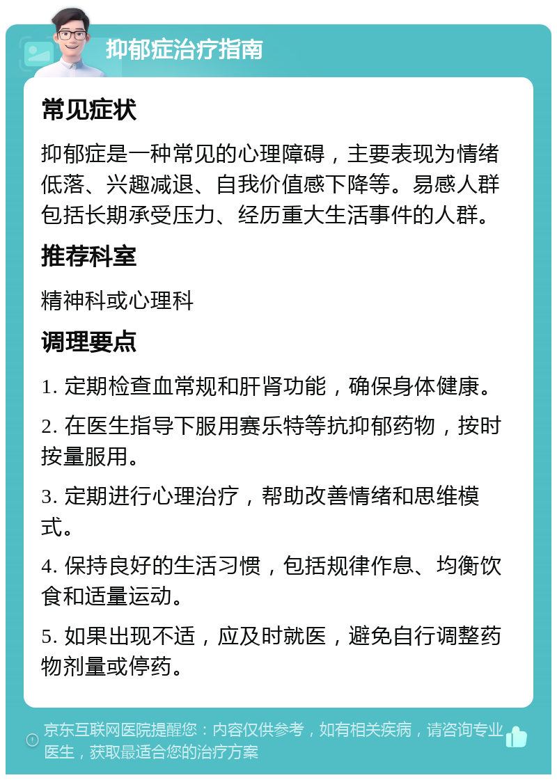 抑郁症治疗指南 常见症状 抑郁症是一种常见的心理障碍，主要表现为情绪低落、兴趣减退、自我价值感下降等。易感人群包括长期承受压力、经历重大生活事件的人群。 推荐科室 精神科或心理科 调理要点 1. 定期检查血常规和肝肾功能，确保身体健康。 2. 在医生指导下服用赛乐特等抗抑郁药物，按时按量服用。 3. 定期进行心理治疗，帮助改善情绪和思维模式。 4. 保持良好的生活习惯，包括规律作息、均衡饮食和适量运动。 5. 如果出现不适，应及时就医，避免自行调整药物剂量或停药。