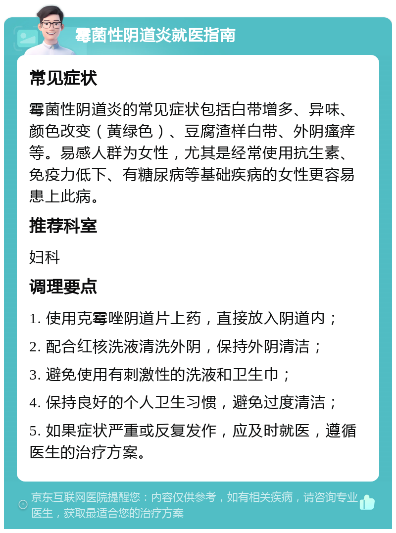 霉菌性阴道炎就医指南 常见症状 霉菌性阴道炎的常见症状包括白带增多、异味、颜色改变（黄绿色）、豆腐渣样白带、外阴瘙痒等。易感人群为女性，尤其是经常使用抗生素、免疫力低下、有糖尿病等基础疾病的女性更容易患上此病。 推荐科室 妇科 调理要点 1. 使用克霉唑阴道片上药，直接放入阴道内； 2. 配合红核洗液清洗外阴，保持外阴清洁； 3. 避免使用有刺激性的洗液和卫生巾； 4. 保持良好的个人卫生习惯，避免过度清洁； 5. 如果症状严重或反复发作，应及时就医，遵循医生的治疗方案。