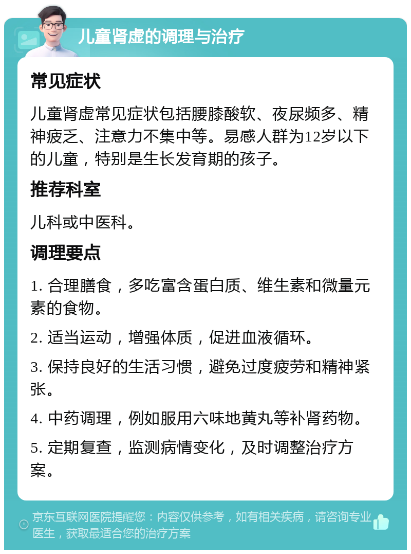 儿童肾虚的调理与治疗 常见症状 儿童肾虚常见症状包括腰膝酸软、夜尿频多、精神疲乏、注意力不集中等。易感人群为12岁以下的儿童，特别是生长发育期的孩子。 推荐科室 儿科或中医科。 调理要点 1. 合理膳食，多吃富含蛋白质、维生素和微量元素的食物。 2. 适当运动，增强体质，促进血液循环。 3. 保持良好的生活习惯，避免过度疲劳和精神紧张。 4. 中药调理，例如服用六味地黄丸等补肾药物。 5. 定期复查，监测病情变化，及时调整治疗方案。