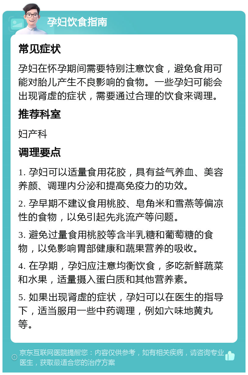 孕妇饮食指南 常见症状 孕妇在怀孕期间需要特别注意饮食，避免食用可能对胎儿产生不良影响的食物。一些孕妇可能会出现肾虚的症状，需要通过合理的饮食来调理。 推荐科室 妇产科 调理要点 1. 孕妇可以适量食用花胶，具有益气养血、美容养颜、调理内分泌和提高免疫力的功效。 2. 孕早期不建议食用桃胶、皂角米和雪燕等偏凉性的食物，以免引起先兆流产等问题。 3. 避免过量食用桃胶等含半乳糖和葡萄糖的食物，以免影响胃部健康和蔬果营养的吸收。 4. 在孕期，孕妇应注意均衡饮食，多吃新鲜蔬菜和水果，适量摄入蛋白质和其他营养素。 5. 如果出现肾虚的症状，孕妇可以在医生的指导下，适当服用一些中药调理，例如六味地黄丸等。