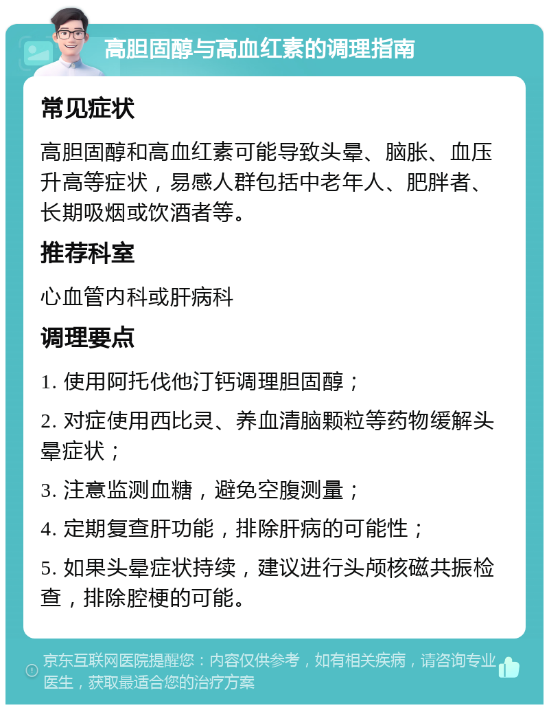 高胆固醇与高血红素的调理指南 常见症状 高胆固醇和高血红素可能导致头晕、脑胀、血压升高等症状，易感人群包括中老年人、肥胖者、长期吸烟或饮酒者等。 推荐科室 心血管内科或肝病科 调理要点 1. 使用阿托伐他汀钙调理胆固醇； 2. 对症使用西比灵、养血清脑颗粒等药物缓解头晕症状； 3. 注意监测血糖，避免空腹测量； 4. 定期复查肝功能，排除肝病的可能性； 5. 如果头晕症状持续，建议进行头颅核磁共振检查，排除腔梗的可能。