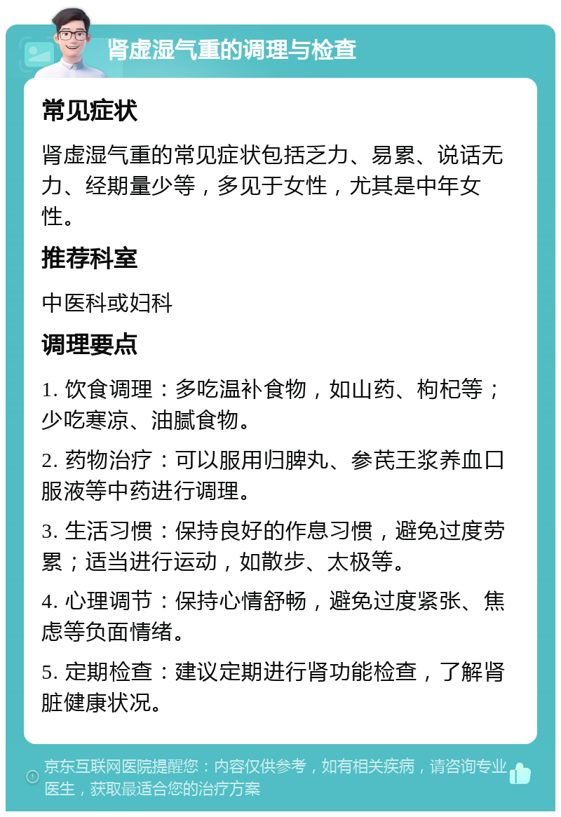 肾虚湿气重的调理与检查 常见症状 肾虚湿气重的常见症状包括乏力、易累、说话无力、经期量少等，多见于女性，尤其是中年女性。 推荐科室 中医科或妇科 调理要点 1. 饮食调理：多吃温补食物，如山药、枸杞等；少吃寒凉、油腻食物。 2. 药物治疗：可以服用归脾丸、参芪王浆养血口服液等中药进行调理。 3. 生活习惯：保持良好的作息习惯，避免过度劳累；适当进行运动，如散步、太极等。 4. 心理调节：保持心情舒畅，避免过度紧张、焦虑等负面情绪。 5. 定期检查：建议定期进行肾功能检查，了解肾脏健康状况。