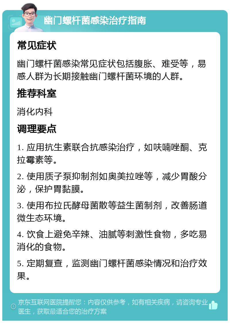 幽门螺杆菌感染治疗指南 常见症状 幽门螺杆菌感染常见症状包括腹胀、难受等，易感人群为长期接触幽门螺杆菌环境的人群。 推荐科室 消化内科 调理要点 1. 应用抗生素联合抗感染治疗，如呋喃唑酮、克拉霉素等。 2. 使用质子泵抑制剂如奥美拉唑等，减少胃酸分泌，保护胃黏膜。 3. 使用布拉氏酵母菌散等益生菌制剂，改善肠道微生态环境。 4. 饮食上避免辛辣、油腻等刺激性食物，多吃易消化的食物。 5. 定期复查，监测幽门螺杆菌感染情况和治疗效果。