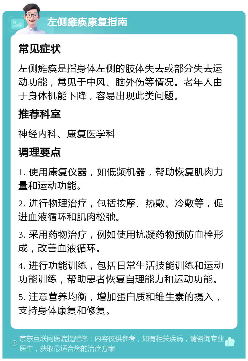 左侧瘫痪康复指南 常见症状 左侧瘫痪是指身体左侧的肢体失去或部分失去运动功能，常见于中风、脑外伤等情况。老年人由于身体机能下降，容易出现此类问题。 推荐科室 神经内科、康复医学科 调理要点 1. 使用康复仪器，如低频机器，帮助恢复肌肉力量和运动功能。 2. 进行物理治疗，包括按摩、热敷、冷敷等，促进血液循环和肌肉松弛。 3. 采用药物治疗，例如使用抗凝药物预防血栓形成，改善血液循环。 4. 进行功能训练，包括日常生活技能训练和运动功能训练，帮助患者恢复自理能力和运动功能。 5. 注意营养均衡，增加蛋白质和维生素的摄入，支持身体康复和修复。