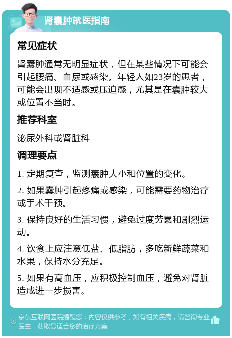 肾囊肿就医指南 常见症状 肾囊肿通常无明显症状，但在某些情况下可能会引起腰痛、血尿或感染。年轻人如23岁的患者，可能会出现不适感或压迫感，尤其是在囊肿较大或位置不当时。 推荐科室 泌尿外科或肾脏科 调理要点 1. 定期复查，监测囊肿大小和位置的变化。 2. 如果囊肿引起疼痛或感染，可能需要药物治疗或手术干预。 3. 保持良好的生活习惯，避免过度劳累和剧烈运动。 4. 饮食上应注意低盐、低脂肪，多吃新鲜蔬菜和水果，保持水分充足。 5. 如果有高血压，应积极控制血压，避免对肾脏造成进一步损害。