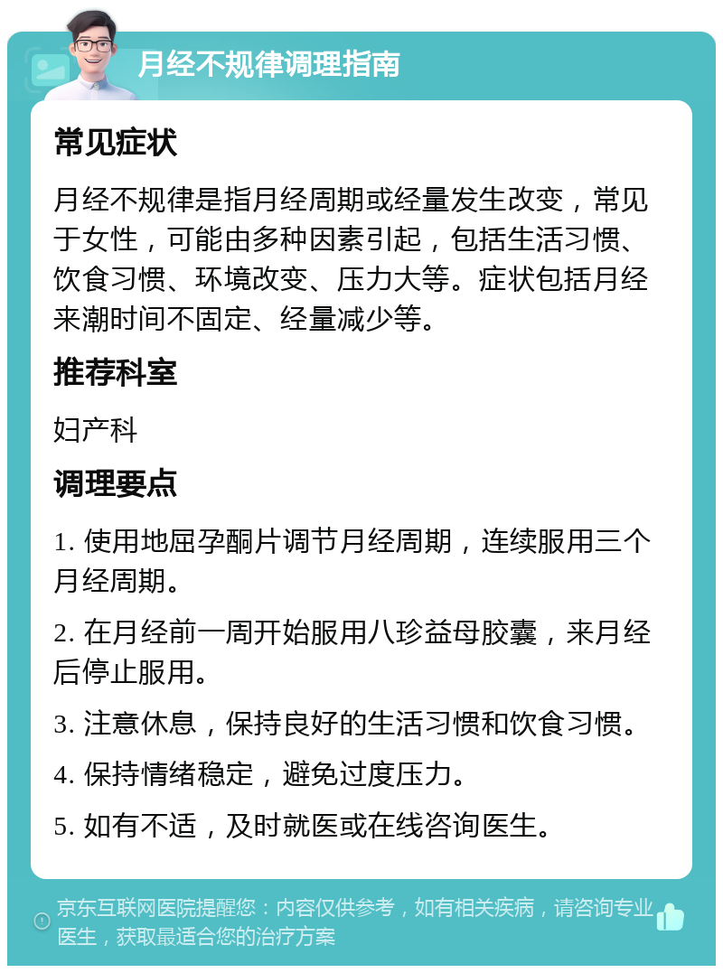 月经不规律调理指南 常见症状 月经不规律是指月经周期或经量发生改变，常见于女性，可能由多种因素引起，包括生活习惯、饮食习惯、环境改变、压力大等。症状包括月经来潮时间不固定、经量减少等。 推荐科室 妇产科 调理要点 1. 使用地屈孕酮片调节月经周期，连续服用三个月经周期。 2. 在月经前一周开始服用八珍益母胶囊，来月经后停止服用。 3. 注意休息，保持良好的生活习惯和饮食习惯。 4. 保持情绪稳定，避免过度压力。 5. 如有不适，及时就医或在线咨询医生。