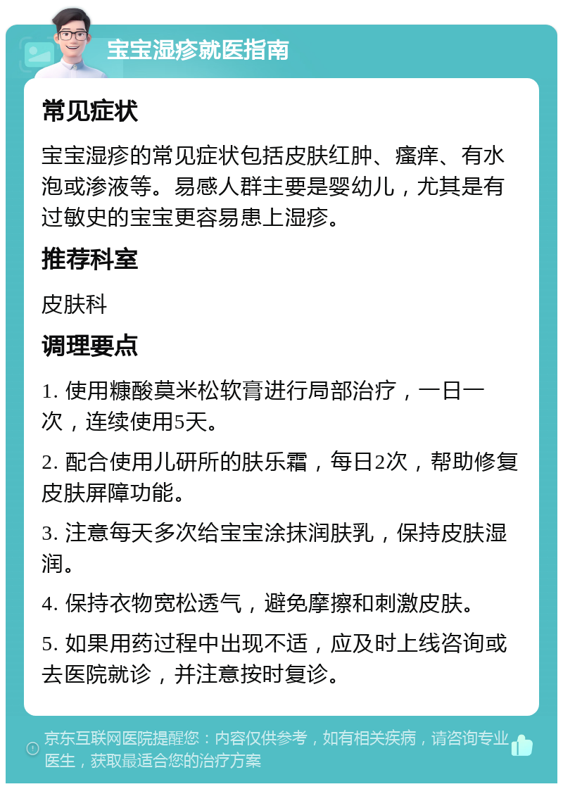 宝宝湿疹就医指南 常见症状 宝宝湿疹的常见症状包括皮肤红肿、瘙痒、有水泡或渗液等。易感人群主要是婴幼儿，尤其是有过敏史的宝宝更容易患上湿疹。 推荐科室 皮肤科 调理要点 1. 使用糠酸莫米松软膏进行局部治疗，一日一次，连续使用5天。 2. 配合使用儿研所的肤乐霜，每日2次，帮助修复皮肤屏障功能。 3. 注意每天多次给宝宝涂抹润肤乳，保持皮肤湿润。 4. 保持衣物宽松透气，避免摩擦和刺激皮肤。 5. 如果用药过程中出现不适，应及时上线咨询或去医院就诊，并注意按时复诊。