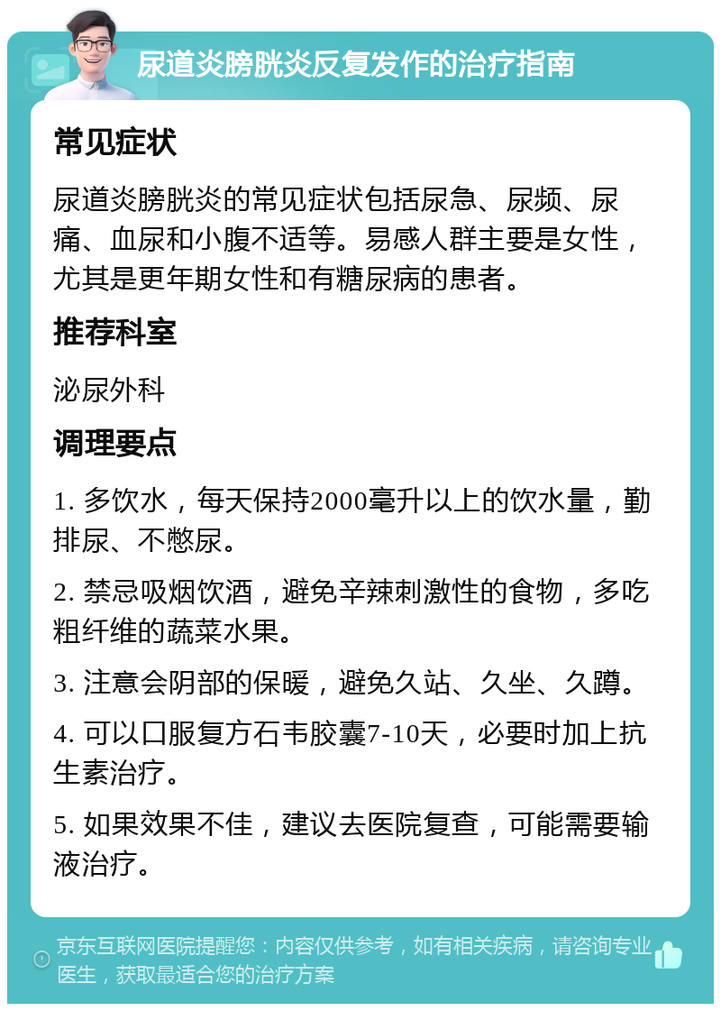 尿道炎膀胱炎反复发作的治疗指南 常见症状 尿道炎膀胱炎的常见症状包括尿急、尿频、尿痛、血尿和小腹不适等。易感人群主要是女性，尤其是更年期女性和有糖尿病的患者。 推荐科室 泌尿外科 调理要点 1. 多饮水，每天保持2000毫升以上的饮水量，勤排尿、不憋尿。 2. 禁忌吸烟饮酒，避免辛辣刺激性的食物，多吃粗纤维的蔬菜水果。 3. 注意会阴部的保暖，避免久站、久坐、久蹲。 4. 可以口服复方石韦胶囊7-10天，必要时加上抗生素治疗。 5. 如果效果不佳，建议去医院复查，可能需要输液治疗。