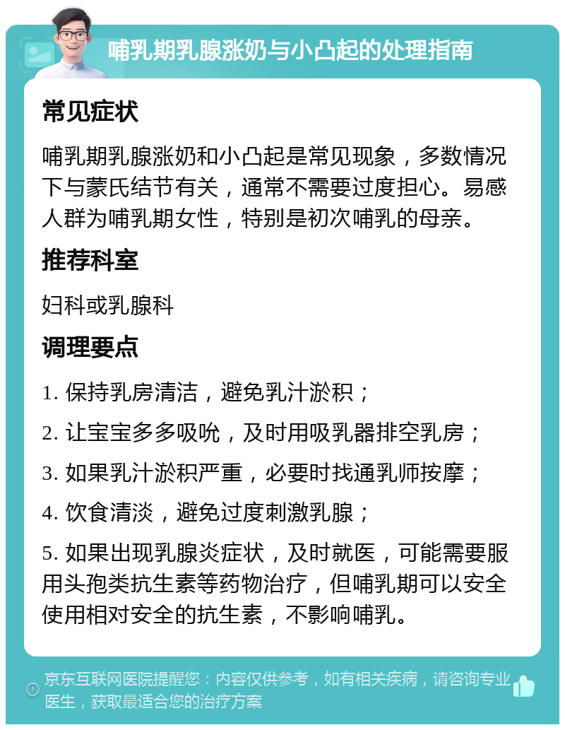 哺乳期乳腺涨奶与小凸起的处理指南 常见症状 哺乳期乳腺涨奶和小凸起是常见现象，多数情况下与蒙氏结节有关，通常不需要过度担心。易感人群为哺乳期女性，特别是初次哺乳的母亲。 推荐科室 妇科或乳腺科 调理要点 1. 保持乳房清洁，避免乳汁淤积； 2. 让宝宝多多吸吮，及时用吸乳器排空乳房； 3. 如果乳汁淤积严重，必要时找通乳师按摩； 4. 饮食清淡，避免过度刺激乳腺； 5. 如果出现乳腺炎症状，及时就医，可能需要服用头孢类抗生素等药物治疗，但哺乳期可以安全使用相对安全的抗生素，不影响哺乳。