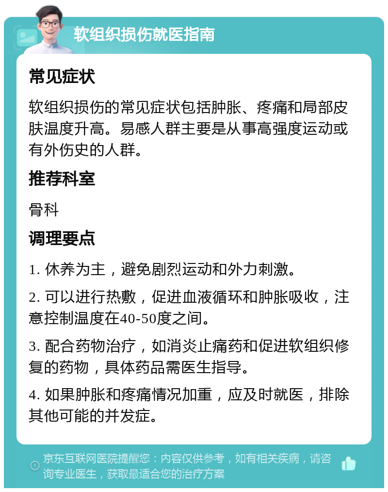 软组织损伤就医指南 常见症状 软组织损伤的常见症状包括肿胀、疼痛和局部皮肤温度升高。易感人群主要是从事高强度运动或有外伤史的人群。 推荐科室 骨科 调理要点 1. 休养为主，避免剧烈运动和外力刺激。 2. 可以进行热敷，促进血液循环和肿胀吸收，注意控制温度在40-50度之间。 3. 配合药物治疗，如消炎止痛药和促进软组织修复的药物，具体药品需医生指导。 4. 如果肿胀和疼痛情况加重，应及时就医，排除其他可能的并发症。