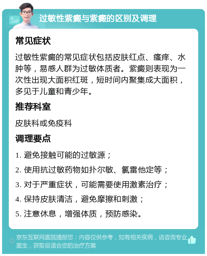 过敏性紫癜与紫癜的区别及调理 常见症状 过敏性紫癜的常见症状包括皮肤红点、瘙痒、水肿等，易感人群为过敏体质者。紫癜则表现为一次性出现大面积红斑，短时间内聚集成大面积，多见于儿童和青少年。 推荐科室 皮肤科或免疫科 调理要点 1. 避免接触可能的过敏源； 2. 使用抗过敏药物如扑尔敏、氯雷他定等； 3. 对于严重症状，可能需要使用激素治疗； 4. 保持皮肤清洁，避免摩擦和刺激； 5. 注意休息，增强体质，预防感染。