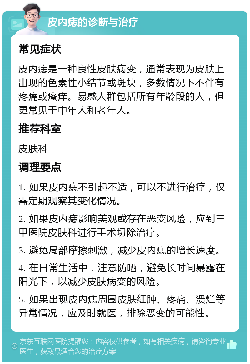 皮内痣的诊断与治疗 常见症状 皮内痣是一种良性皮肤病变，通常表现为皮肤上出现的色素性小结节或斑块，多数情况下不伴有疼痛或瘙痒。易感人群包括所有年龄段的人，但更常见于中年人和老年人。 推荐科室 皮肤科 调理要点 1. 如果皮内痣不引起不适，可以不进行治疗，仅需定期观察其变化情况。 2. 如果皮内痣影响美观或存在恶变风险，应到三甲医院皮肤科进行手术切除治疗。 3. 避免局部摩擦刺激，减少皮内痣的增长速度。 4. 在日常生活中，注意防晒，避免长时间暴露在阳光下，以减少皮肤病变的风险。 5. 如果出现皮内痣周围皮肤红肿、疼痛、溃烂等异常情况，应及时就医，排除恶变的可能性。