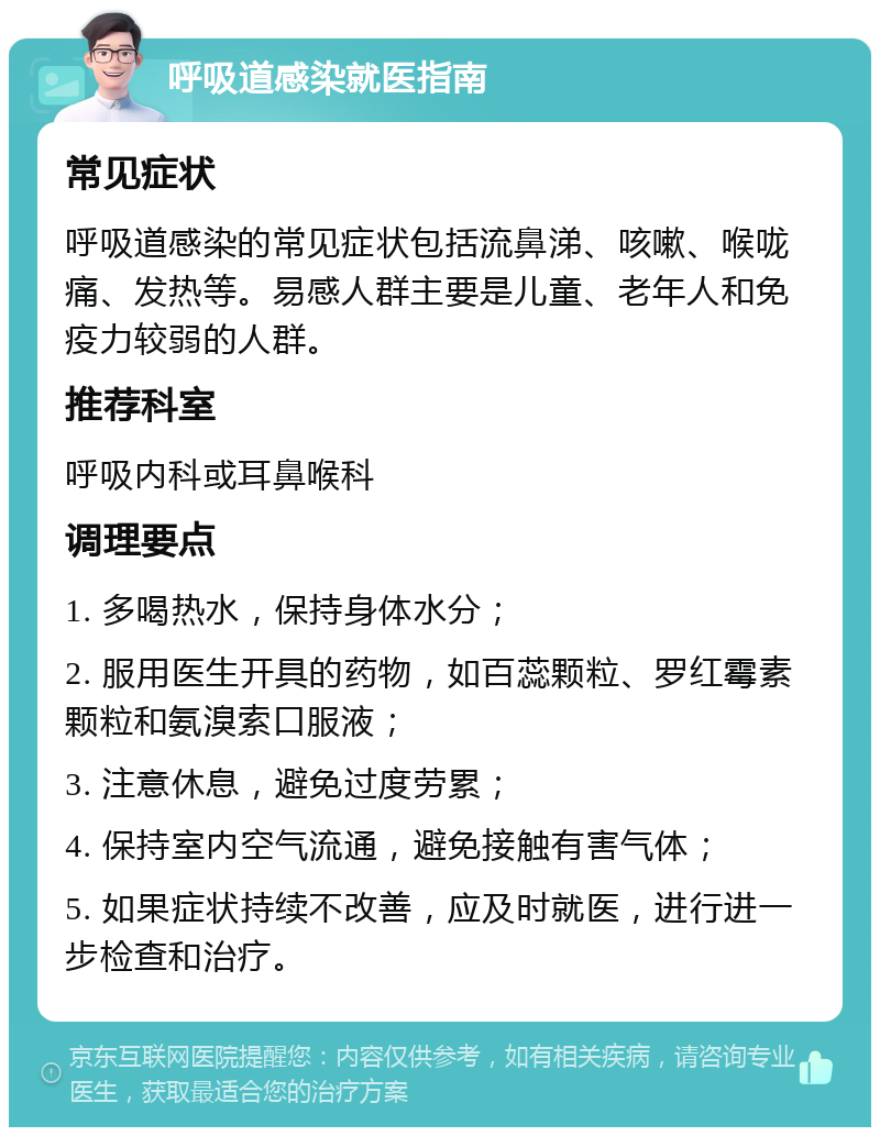 呼吸道感染就医指南 常见症状 呼吸道感染的常见症状包括流鼻涕、咳嗽、喉咙痛、发热等。易感人群主要是儿童、老年人和免疫力较弱的人群。 推荐科室 呼吸内科或耳鼻喉科 调理要点 1. 多喝热水，保持身体水分； 2. 服用医生开具的药物，如百蕊颗粒、罗红霉素颗粒和氨溴索口服液； 3. 注意休息，避免过度劳累； 4. 保持室内空气流通，避免接触有害气体； 5. 如果症状持续不改善，应及时就医，进行进一步检查和治疗。