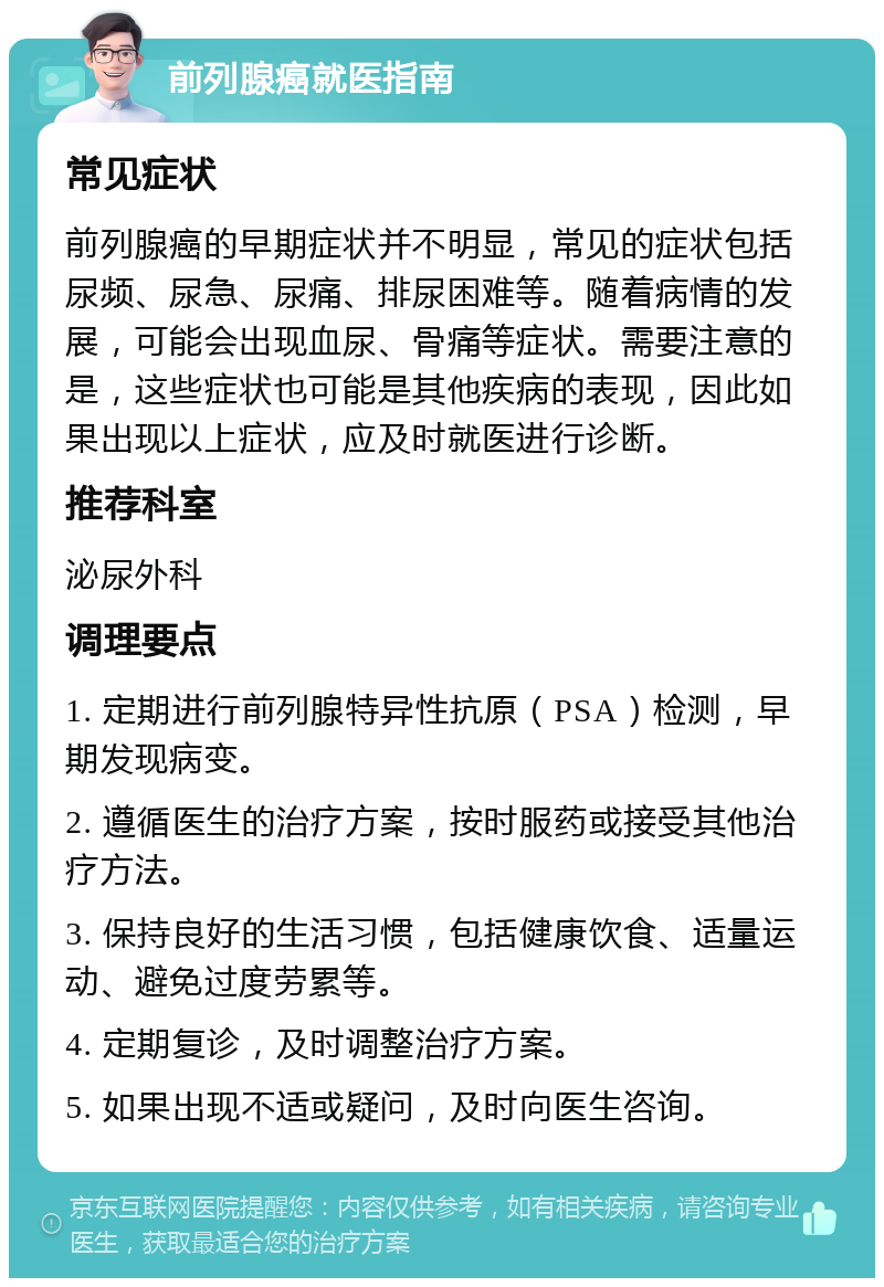 前列腺癌就医指南 常见症状 前列腺癌的早期症状并不明显，常见的症状包括尿频、尿急、尿痛、排尿困难等。随着病情的发展，可能会出现血尿、骨痛等症状。需要注意的是，这些症状也可能是其他疾病的表现，因此如果出现以上症状，应及时就医进行诊断。 推荐科室 泌尿外科 调理要点 1. 定期进行前列腺特异性抗原（PSA）检测，早期发现病变。 2. 遵循医生的治疗方案，按时服药或接受其他治疗方法。 3. 保持良好的生活习惯，包括健康饮食、适量运动、避免过度劳累等。 4. 定期复诊，及时调整治疗方案。 5. 如果出现不适或疑问，及时向医生咨询。