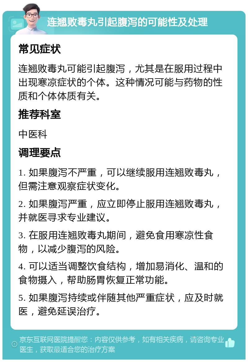 连翘败毒丸引起腹泻的可能性及处理 常见症状 连翘败毒丸可能引起腹泻，尤其是在服用过程中出现寒凉症状的个体。这种情况可能与药物的性质和个体体质有关。 推荐科室 中医科 调理要点 1. 如果腹泻不严重，可以继续服用连翘败毒丸，但需注意观察症状变化。 2. 如果腹泻严重，应立即停止服用连翘败毒丸，并就医寻求专业建议。 3. 在服用连翘败毒丸期间，避免食用寒凉性食物，以减少腹泻的风险。 4. 可以适当调整饮食结构，增加易消化、温和的食物摄入，帮助肠胃恢复正常功能。 5. 如果腹泻持续或伴随其他严重症状，应及时就医，避免延误治疗。