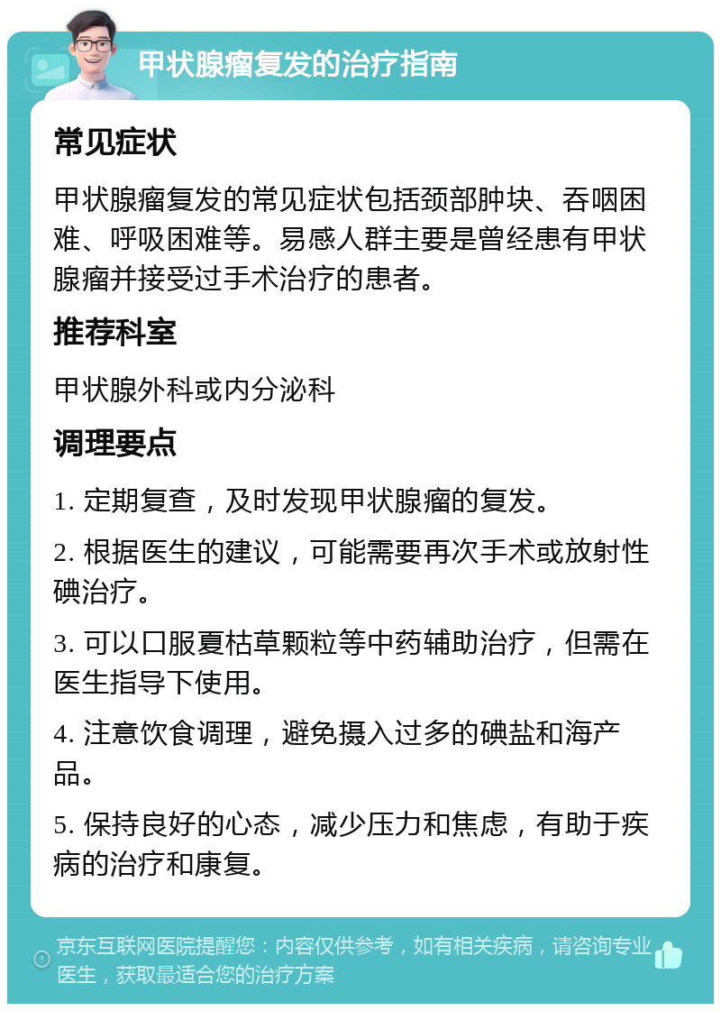 甲状腺瘤复发的治疗指南 常见症状 甲状腺瘤复发的常见症状包括颈部肿块、吞咽困难、呼吸困难等。易感人群主要是曾经患有甲状腺瘤并接受过手术治疗的患者。 推荐科室 甲状腺外科或内分泌科 调理要点 1. 定期复查，及时发现甲状腺瘤的复发。 2. 根据医生的建议，可能需要再次手术或放射性碘治疗。 3. 可以口服夏枯草颗粒等中药辅助治疗，但需在医生指导下使用。 4. 注意饮食调理，避免摄入过多的碘盐和海产品。 5. 保持良好的心态，减少压力和焦虑，有助于疾病的治疗和康复。