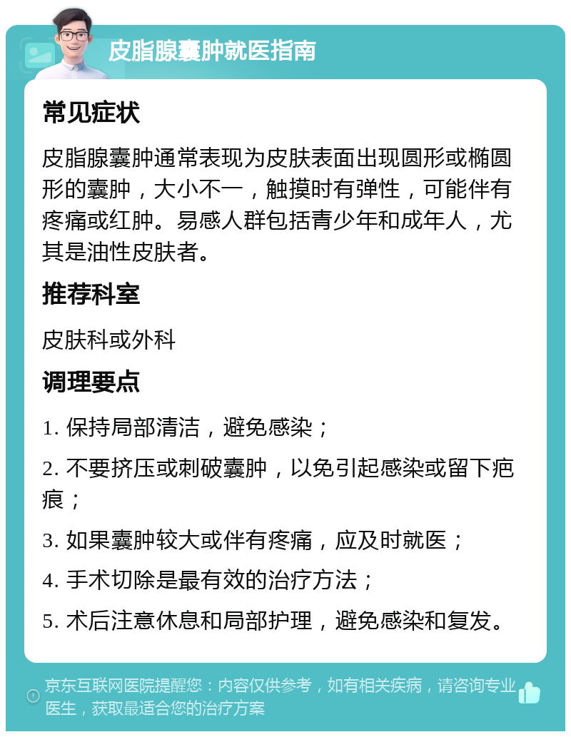 皮脂腺囊肿就医指南 常见症状 皮脂腺囊肿通常表现为皮肤表面出现圆形或椭圆形的囊肿，大小不一，触摸时有弹性，可能伴有疼痛或红肿。易感人群包括青少年和成年人，尤其是油性皮肤者。 推荐科室 皮肤科或外科 调理要点 1. 保持局部清洁，避免感染； 2. 不要挤压或刺破囊肿，以免引起感染或留下疤痕； 3. 如果囊肿较大或伴有疼痛，应及时就医； 4. 手术切除是最有效的治疗方法； 5. 术后注意休息和局部护理，避免感染和复发。