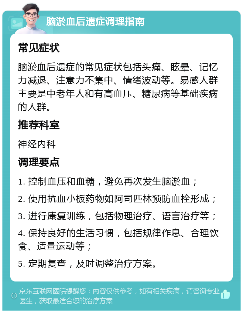 脑淤血后遗症调理指南 常见症状 脑淤血后遗症的常见症状包括头痛、眩晕、记忆力减退、注意力不集中、情绪波动等。易感人群主要是中老年人和有高血压、糖尿病等基础疾病的人群。 推荐科室 神经内科 调理要点 1. 控制血压和血糖，避免再次发生脑淤血； 2. 使用抗血小板药物如阿司匹林预防血栓形成； 3. 进行康复训练，包括物理治疗、语言治疗等； 4. 保持良好的生活习惯，包括规律作息、合理饮食、适量运动等； 5. 定期复查，及时调整治疗方案。