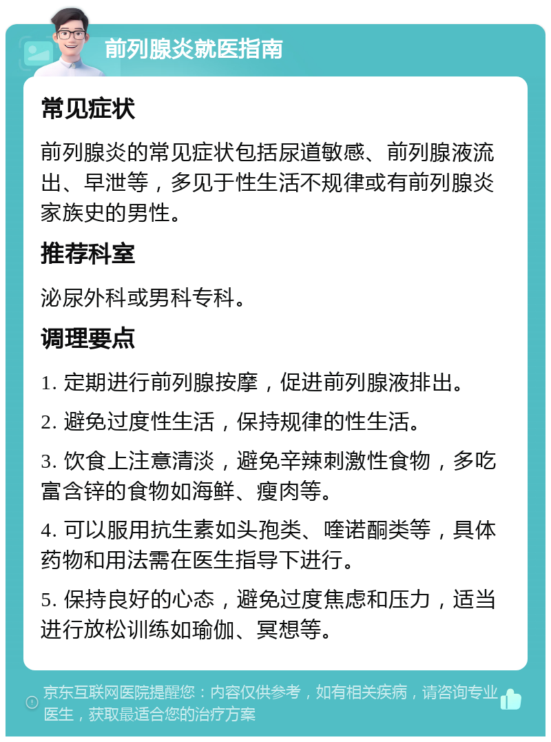 前列腺炎就医指南 常见症状 前列腺炎的常见症状包括尿道敏感、前列腺液流出、早泄等，多见于性生活不规律或有前列腺炎家族史的男性。 推荐科室 泌尿外科或男科专科。 调理要点 1. 定期进行前列腺按摩，促进前列腺液排出。 2. 避免过度性生活，保持规律的性生活。 3. 饮食上注意清淡，避免辛辣刺激性食物，多吃富含锌的食物如海鲜、瘦肉等。 4. 可以服用抗生素如头孢类、喹诺酮类等，具体药物和用法需在医生指导下进行。 5. 保持良好的心态，避免过度焦虑和压力，适当进行放松训练如瑜伽、冥想等。