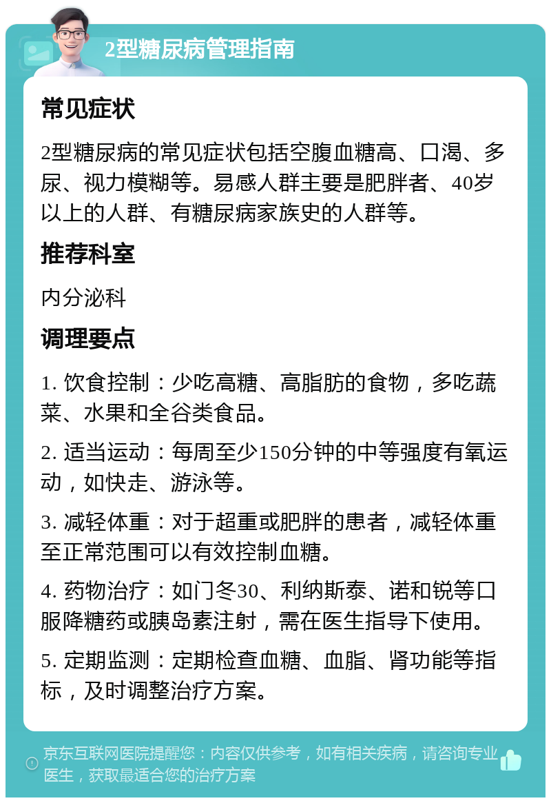 2型糖尿病管理指南 常见症状 2型糖尿病的常见症状包括空腹血糖高、口渴、多尿、视力模糊等。易感人群主要是肥胖者、40岁以上的人群、有糖尿病家族史的人群等。 推荐科室 内分泌科 调理要点 1. 饮食控制：少吃高糖、高脂肪的食物，多吃蔬菜、水果和全谷类食品。 2. 适当运动：每周至少150分钟的中等强度有氧运动，如快走、游泳等。 3. 减轻体重：对于超重或肥胖的患者，减轻体重至正常范围可以有效控制血糖。 4. 药物治疗：如门冬30、利纳斯泰、诺和锐等口服降糖药或胰岛素注射，需在医生指导下使用。 5. 定期监测：定期检查血糖、血脂、肾功能等指标，及时调整治疗方案。