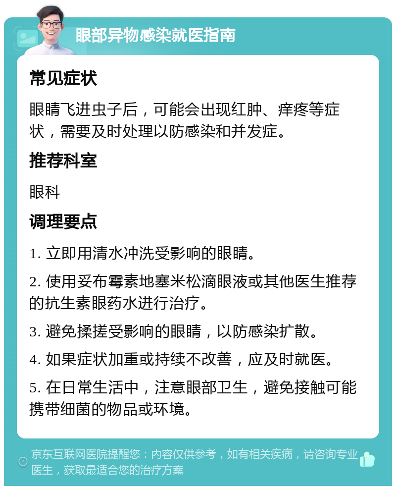 眼部异物感染就医指南 常见症状 眼睛飞进虫子后，可能会出现红肿、痒疼等症状，需要及时处理以防感染和并发症。 推荐科室 眼科 调理要点 1. 立即用清水冲洗受影响的眼睛。 2. 使用妥布霉素地塞米松滴眼液或其他医生推荐的抗生素眼药水进行治疗。 3. 避免揉搓受影响的眼睛，以防感染扩散。 4. 如果症状加重或持续不改善，应及时就医。 5. 在日常生活中，注意眼部卫生，避免接触可能携带细菌的物品或环境。