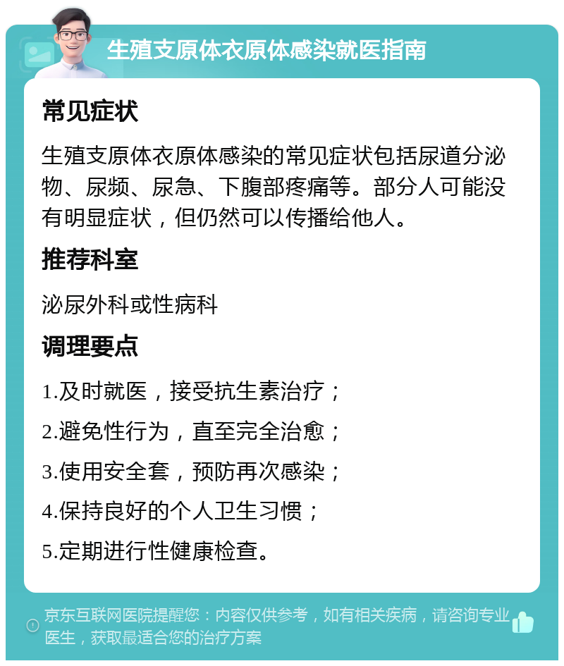 生殖支原体衣原体感染就医指南 常见症状 生殖支原体衣原体感染的常见症状包括尿道分泌物、尿频、尿急、下腹部疼痛等。部分人可能没有明显症状，但仍然可以传播给他人。 推荐科室 泌尿外科或性病科 调理要点 1.及时就医，接受抗生素治疗； 2.避免性行为，直至完全治愈； 3.使用安全套，预防再次感染； 4.保持良好的个人卫生习惯； 5.定期进行性健康检查。