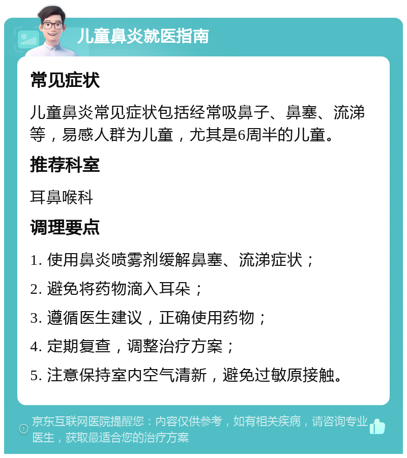 儿童鼻炎就医指南 常见症状 儿童鼻炎常见症状包括经常吸鼻子、鼻塞、流涕等，易感人群为儿童，尤其是6周半的儿童。 推荐科室 耳鼻喉科 调理要点 1. 使用鼻炎喷雾剂缓解鼻塞、流涕症状； 2. 避免将药物滴入耳朵； 3. 遵循医生建议，正确使用药物； 4. 定期复查，调整治疗方案； 5. 注意保持室内空气清新，避免过敏原接触。