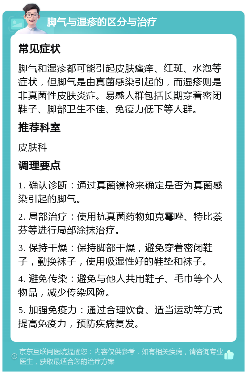 脚气与湿疹的区分与治疗 常见症状 脚气和湿疹都可能引起皮肤瘙痒、红斑、水泡等症状，但脚气是由真菌感染引起的，而湿疹则是非真菌性皮肤炎症。易感人群包括长期穿着密闭鞋子、脚部卫生不佳、免疫力低下等人群。 推荐科室 皮肤科 调理要点 1. 确认诊断：通过真菌镜检来确定是否为真菌感染引起的脚气。 2. 局部治疗：使用抗真菌药物如克霉唑、特比萘芬等进行局部涂抹治疗。 3. 保持干燥：保持脚部干燥，避免穿着密闭鞋子，勤换袜子，使用吸湿性好的鞋垫和袜子。 4. 避免传染：避免与他人共用鞋子、毛巾等个人物品，减少传染风险。 5. 加强免疫力：通过合理饮食、适当运动等方式提高免疫力，预防疾病复发。