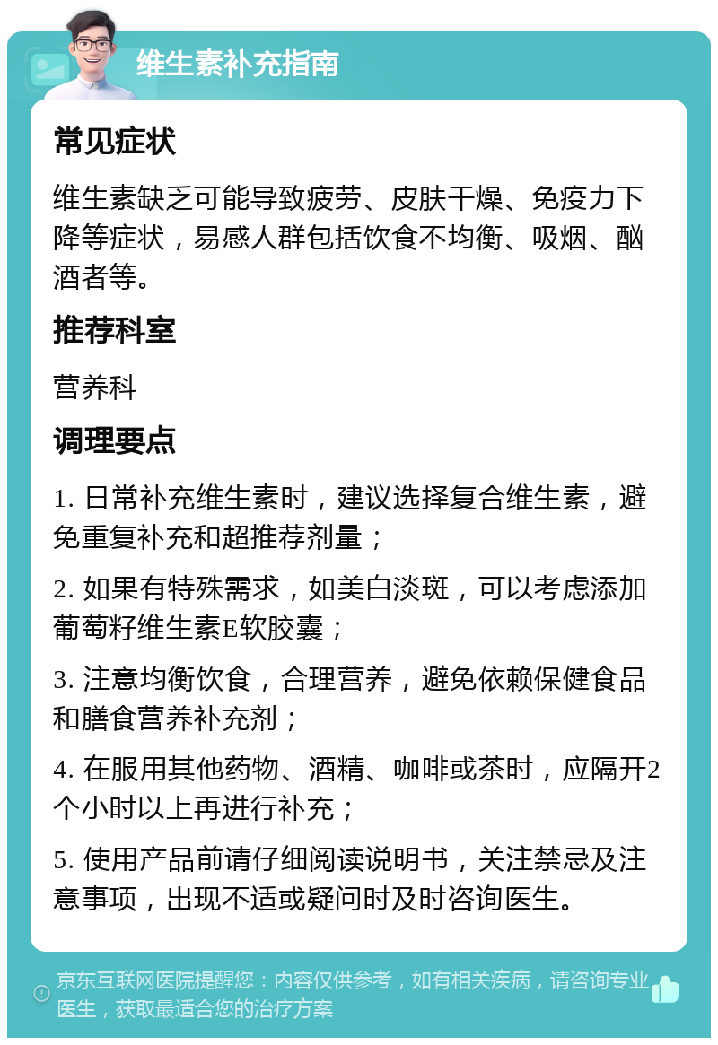 维生素补充指南 常见症状 维生素缺乏可能导致疲劳、皮肤干燥、免疫力下降等症状，易感人群包括饮食不均衡、吸烟、酗酒者等。 推荐科室 营养科 调理要点 1. 日常补充维生素时，建议选择复合维生素，避免重复补充和超推荐剂量； 2. 如果有特殊需求，如美白淡斑，可以考虑添加葡萄籽维生素E软胶囊； 3. 注意均衡饮食，合理营养，避免依赖保健食品和膳食营养补充剂； 4. 在服用其他药物、酒精、咖啡或茶时，应隔开2个小时以上再进行补充； 5. 使用产品前请仔细阅读说明书，关注禁忌及注意事项，出现不适或疑问时及时咨询医生。