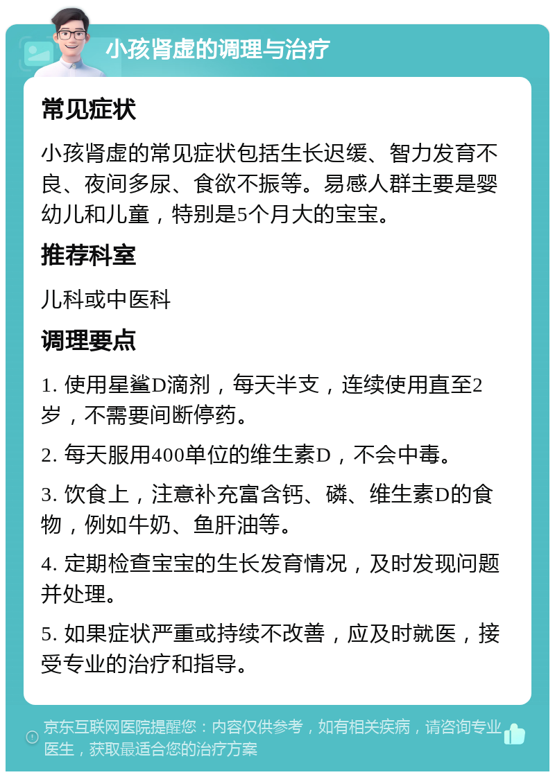 小孩肾虚的调理与治疗 常见症状 小孩肾虚的常见症状包括生长迟缓、智力发育不良、夜间多尿、食欲不振等。易感人群主要是婴幼儿和儿童，特别是5个月大的宝宝。 推荐科室 儿科或中医科 调理要点 1. 使用星鲨D滴剂，每天半支，连续使用直至2岁，不需要间断停药。 2. 每天服用400单位的维生素D，不会中毒。 3. 饮食上，注意补充富含钙、磷、维生素D的食物，例如牛奶、鱼肝油等。 4. 定期检查宝宝的生长发育情况，及时发现问题并处理。 5. 如果症状严重或持续不改善，应及时就医，接受专业的治疗和指导。