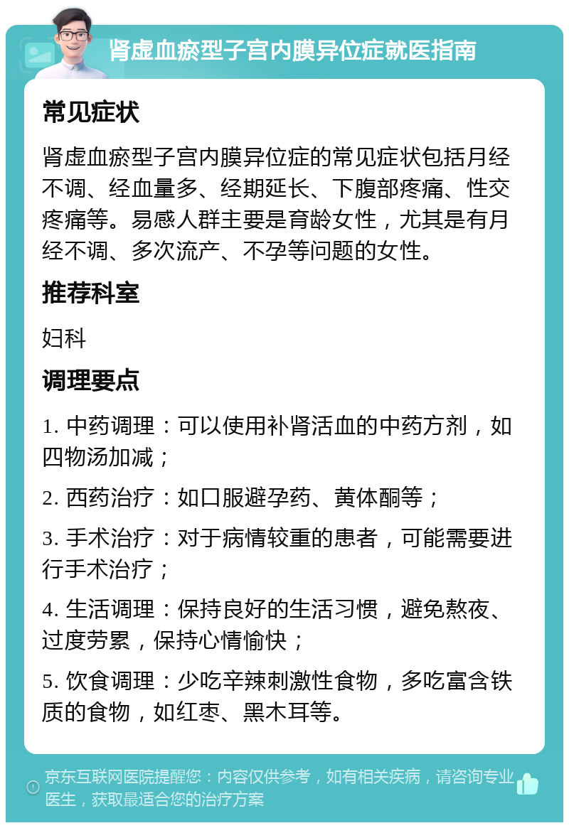 肾虚血瘀型子宫内膜异位症就医指南 常见症状 肾虚血瘀型子宫内膜异位症的常见症状包括月经不调、经血量多、经期延长、下腹部疼痛、性交疼痛等。易感人群主要是育龄女性，尤其是有月经不调、多次流产、不孕等问题的女性。 推荐科室 妇科 调理要点 1. 中药调理：可以使用补肾活血的中药方剂，如四物汤加减； 2. 西药治疗：如口服避孕药、黄体酮等； 3. 手术治疗：对于病情较重的患者，可能需要进行手术治疗； 4. 生活调理：保持良好的生活习惯，避免熬夜、过度劳累，保持心情愉快； 5. 饮食调理：少吃辛辣刺激性食物，多吃富含铁质的食物，如红枣、黑木耳等。