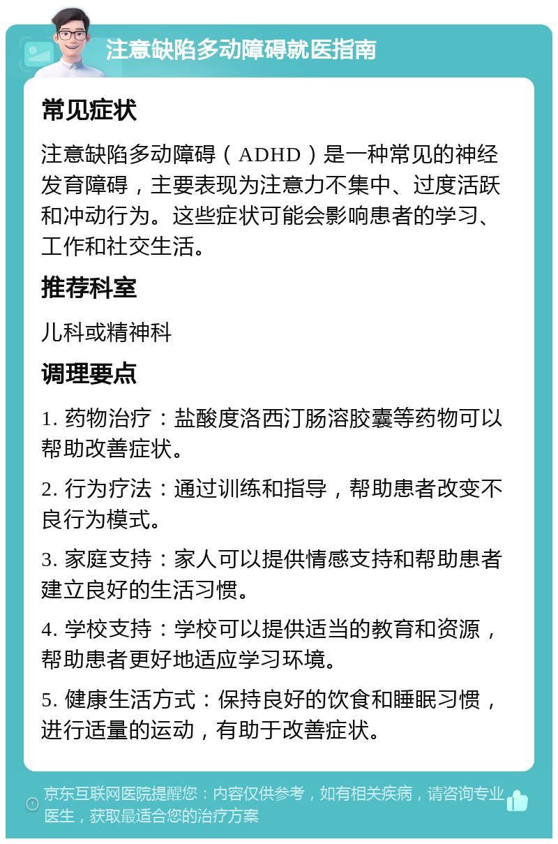 注意缺陷多动障碍就医指南 常见症状 注意缺陷多动障碍（ADHD）是一种常见的神经发育障碍，主要表现为注意力不集中、过度活跃和冲动行为。这些症状可能会影响患者的学习、工作和社交生活。 推荐科室 儿科或精神科 调理要点 1. 药物治疗：盐酸度洛西汀肠溶胶囊等药物可以帮助改善症状。 2. 行为疗法：通过训练和指导，帮助患者改变不良行为模式。 3. 家庭支持：家人可以提供情感支持和帮助患者建立良好的生活习惯。 4. 学校支持：学校可以提供适当的教育和资源，帮助患者更好地适应学习环境。 5. 健康生活方式：保持良好的饮食和睡眠习惯，进行适量的运动，有助于改善症状。