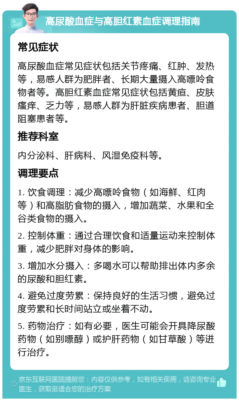 高尿酸血症与高胆红素血症调理指南 常见症状 高尿酸血症常见症状包括关节疼痛、红肿、发热等，易感人群为肥胖者、长期大量摄入高嘌呤食物者等。高胆红素血症常见症状包括黄疸、皮肤瘙痒、乏力等，易感人群为肝脏疾病患者、胆道阻塞患者等。 推荐科室 内分泌科、肝病科、风湿免疫科等。 调理要点 1. 饮食调理：减少高嘌呤食物（如海鲜、红肉等）和高脂肪食物的摄入，增加蔬菜、水果和全谷类食物的摄入。 2. 控制体重：通过合理饮食和适量运动来控制体重，减少肥胖对身体的影响。 3. 增加水分摄入：多喝水可以帮助排出体内多余的尿酸和胆红素。 4. 避免过度劳累：保持良好的生活习惯，避免过度劳累和长时间站立或坐着不动。 5. 药物治疗：如有必要，医生可能会开具降尿酸药物（如别嘌醇）或护肝药物（如甘草酸）等进行治疗。