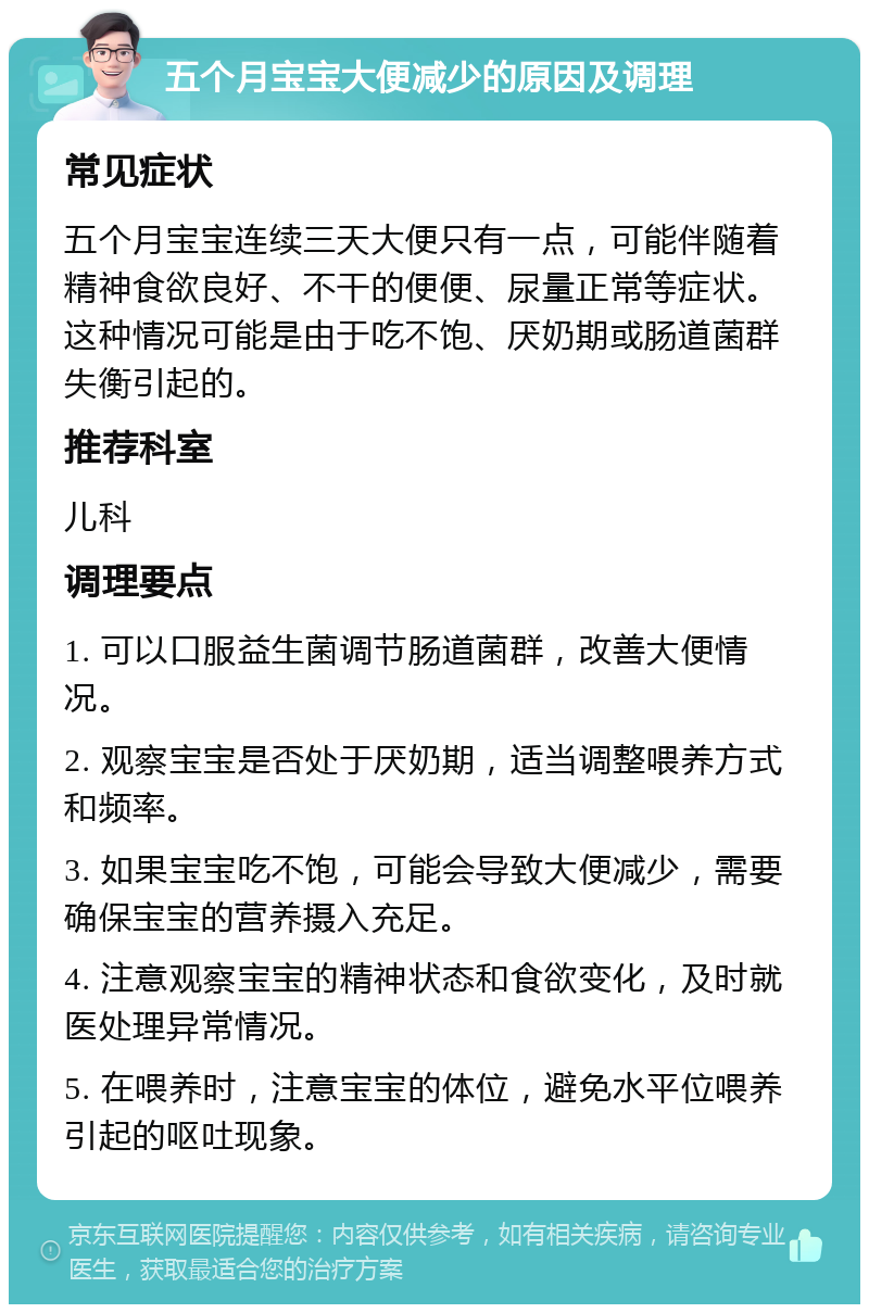 五个月宝宝大便减少的原因及调理 常见症状 五个月宝宝连续三天大便只有一点，可能伴随着精神食欲良好、不干的便便、尿量正常等症状。这种情况可能是由于吃不饱、厌奶期或肠道菌群失衡引起的。 推荐科室 儿科 调理要点 1. 可以口服益生菌调节肠道菌群，改善大便情况。 2. 观察宝宝是否处于厌奶期，适当调整喂养方式和频率。 3. 如果宝宝吃不饱，可能会导致大便减少，需要确保宝宝的营养摄入充足。 4. 注意观察宝宝的精神状态和食欲变化，及时就医处理异常情况。 5. 在喂养时，注意宝宝的体位，避免水平位喂养引起的呕吐现象。