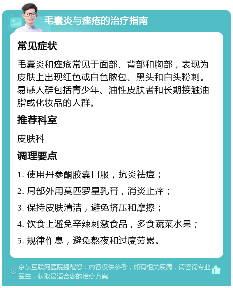 毛囊炎与痤疮的治疗指南 常见症状 毛囊炎和痤疮常见于面部、背部和胸部，表现为皮肤上出现红色或白色脓包、黑头和白头粉刺。易感人群包括青少年、油性皮肤者和长期接触油脂或化妆品的人群。 推荐科室 皮肤科 调理要点 1. 使用丹参酮胶囊口服，抗炎祛痘； 2. 局部外用莫匹罗星乳膏，消炎止痒； 3. 保持皮肤清洁，避免挤压和摩擦； 4. 饮食上避免辛辣刺激食品，多食蔬菜水果； 5. 规律作息，避免熬夜和过度劳累。