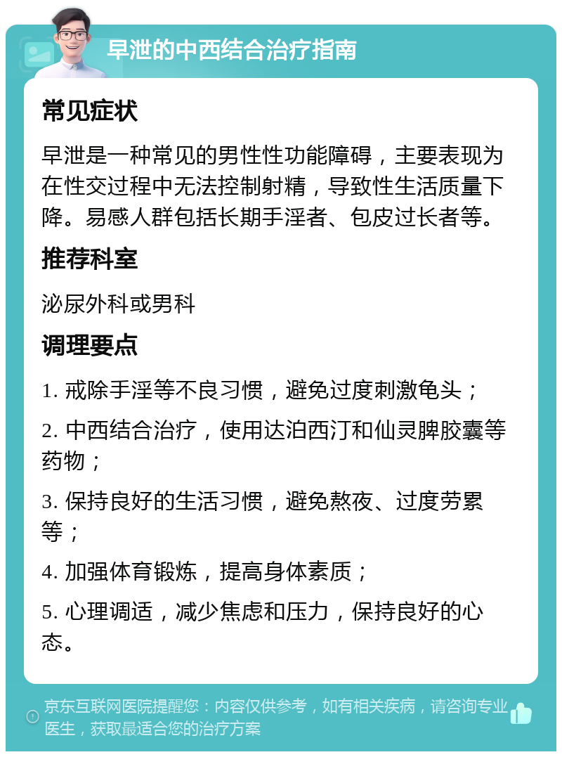 早泄的中西结合治疗指南 常见症状 早泄是一种常见的男性性功能障碍，主要表现为在性交过程中无法控制射精，导致性生活质量下降。易感人群包括长期手淫者、包皮过长者等。 推荐科室 泌尿外科或男科 调理要点 1. 戒除手淫等不良习惯，避免过度刺激龟头； 2. 中西结合治疗，使用达泊西汀和仙灵脾胶囊等药物； 3. 保持良好的生活习惯，避免熬夜、过度劳累等； 4. 加强体育锻炼，提高身体素质； 5. 心理调适，减少焦虑和压力，保持良好的心态。